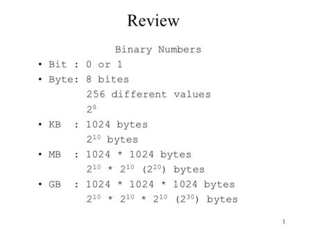 Review Binary Numbers Bit : 0 or 1 Byte: 8 bites 256 different values 2 8 KB : 1024 bytes 2 10 bytes MB : 1024 * 1024 bytes 2 10 * 2 10 (2 20 ) bytes GB.