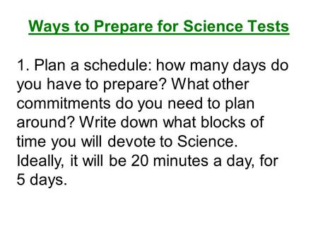 Ways to Prepare for Science Tests 1. Plan a schedule: how many days do you have to prepare? What other commitments do you need to plan around? Write down.