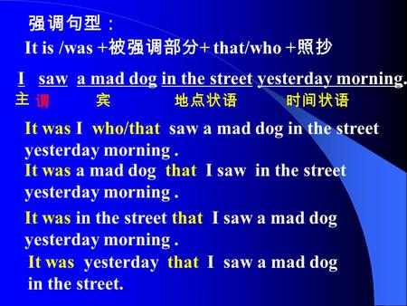 强调句型： It is /was + 被强调部分 + that/who + 照抄 I saw a mad dog in the street yesterday morning. 主 谓 宾地点状语时间状语 It was I who/that saw a mad dog in the street yesterday.