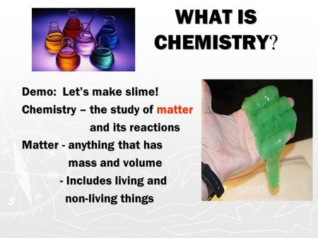WHAT IS CHEMISTRY ? Demo: Let’s make slime! Chemistry – the study of matter and its reactions and its reactions Matter - anything that has mass and volume.