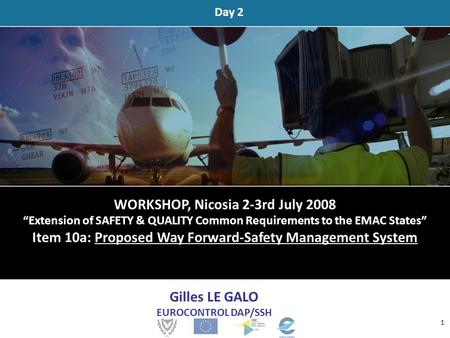 Day 2 Gilles LE GALO EUROCONTROL DAP/SSH 1 WORKSHOP, Nicosia 2-3rd July 2008 “Extension of SAFETY & QUALITY Common Requirements to the EMAC States” Item.