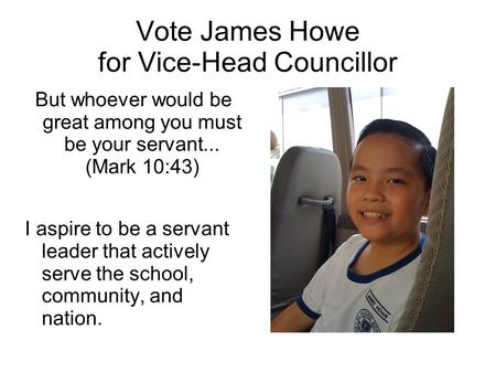 Vote James Howe for Vice-Head Councillor But whoever would be great among you must be your servant... (Mark 10:43) I aspire to be a servant leader that.