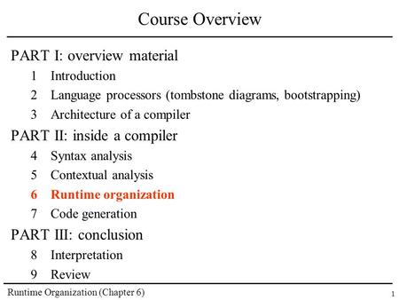 Runtime Organization (Chapter 6) 1 Course Overview PART I: overview material 1Introduction 2Language processors (tombstone diagrams, bootstrapping) 3Architecture.