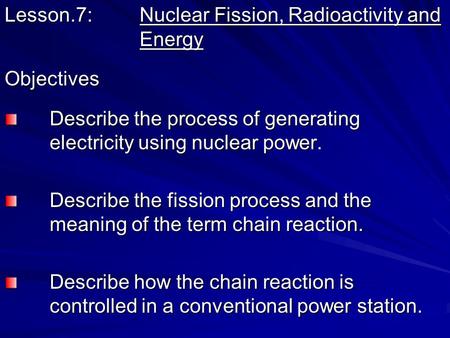 Lesson.7: Nuclear Fission, Radioactivity and Energy Objectives Describe the process of generating electricity using nuclear power. Describe the process.