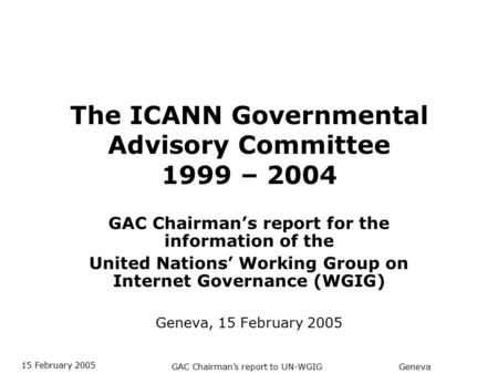 GAC Chairman’s report to UN-WGIG 15 February 2005 Geneva The ICANN Governmental Advisory Committee 1999 – 2004 GAC Chairman’s report for the information.