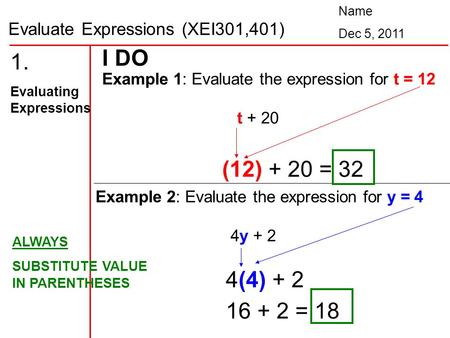 Evaluate Expressions (XEI301,401) Name Dec 5, 2011 1. Evaluating Expressions Example 1: Evaluate the expression for t = 12 t + 20 I DO (12) + 20 = 32 Example.