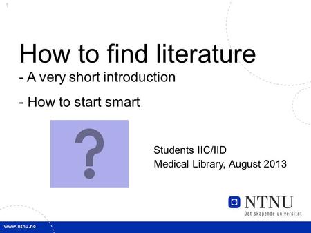 1 How to find literature - A very short introduction - How to start smart Students IIC/IID Medical Library, August 2013.