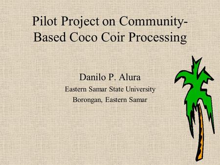 Pilot Project on Community- Based Coco Coir Processing Danilo P. Alura Eastern Samar State University Borongan, Eastern Samar.