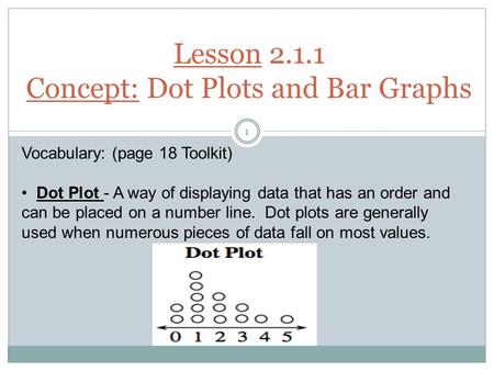 Lesson 2.1.1 Concept: Dot Plots and Bar Graphs Vocabulary: (page 18 Toolkit) Dot Plot - A way of displaying data that has an order and can be placed on.