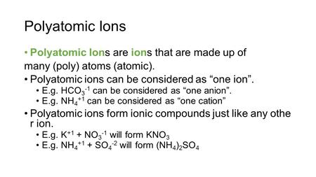 Polyatomic Ions Polyatomic Ions are ions that are made up of many (poly) atoms (atomic). Polyatomic ions can be considered as “one ion”. E.g. HCO 3 -1.