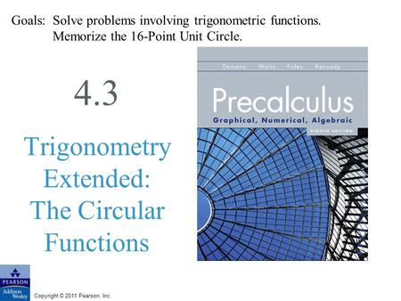 Copyright © 2011 Pearson, Inc. 4.3 Trigonometry Extended: The Circular Functions Goals: Solve problems involving trigonometric functions. Memorize the.