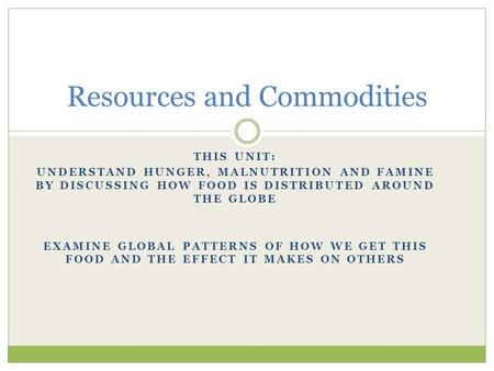 THIS UNIT: UNDERSTAND HUNGER, MALNUTRITION AND FAMINE BY DISCUSSING HOW FOOD IS DISTRIBUTED AROUND THE GLOBE EXAMINE GLOBAL PATTERNS OF HOW WE GET THIS.