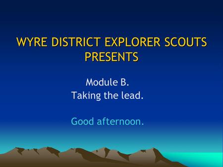 WYRE DISTRICT EXPLORER SCOUTS PRESENTS Module B. Taking the lead. Good afternoon.