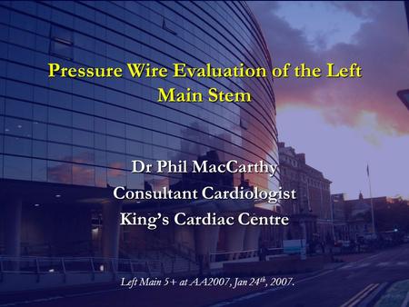 Pressure Wire Evaluation of the Left Main Stem Dr Phil MacCarthy Consultant Cardiologist King’s Cardiac Centre Left Main 5+ at AA2007, Jan 24 th, 2007.