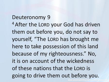 Deuteronomy 9 4 After the L ORD your God has driven them out before you, do not say to yourself, “The L ORD has brought me here to take possession of this.