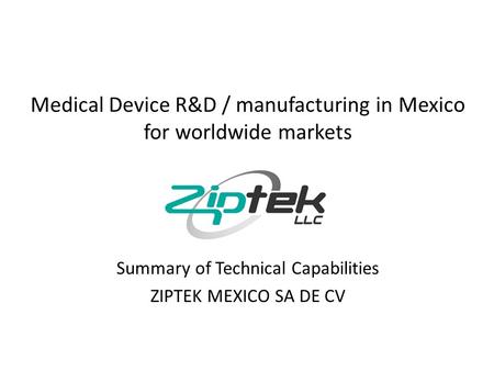 Medical Device R&D / manufacturing in Mexico for worldwide markets Summary of Technical Capabilities ZIPTEK MEXICO SA DE CV.