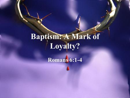 Baptism: A Mark of Loyalty? Romans 6:1-4. Loyalty To Christ We are portraying in baptism that our supreme loyalty in this life and for eternity is to.