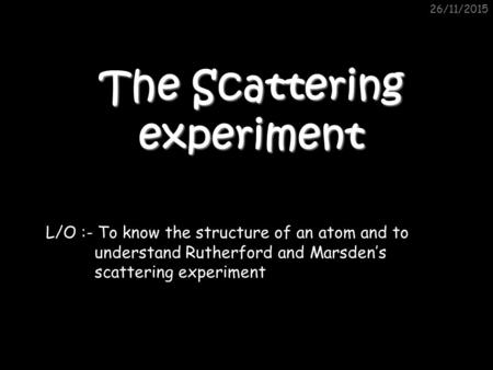 26/11/2015 The Scattering experiment L/O :- To know the structure of an atom and to understand Rutherford and Marsden’s scattering experiment.