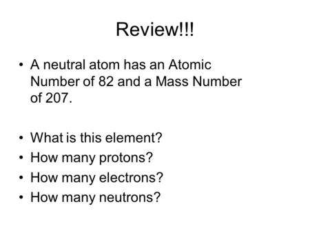 Review!!! A neutral atom has an Atomic Number of 82 and a Mass Number of 207. What is this element? How many protons? How many electrons? How many neutrons?
