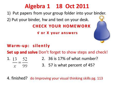 Algebra 1 18 Oct 2011 1) Put papers from your group folder into your binder. 2) Put your binder, hw and text on your desk. CHECK YOUR HOMEWORK CHECK YOUR.