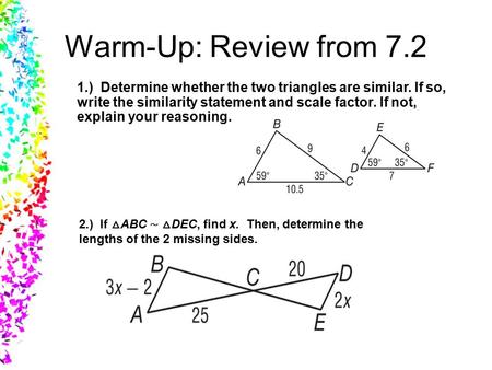 Warm-Up: Review from 7.2 1.) Determine whether the two triangles are similar. If so, write the similarity statement and scale factor. If not, explain your.