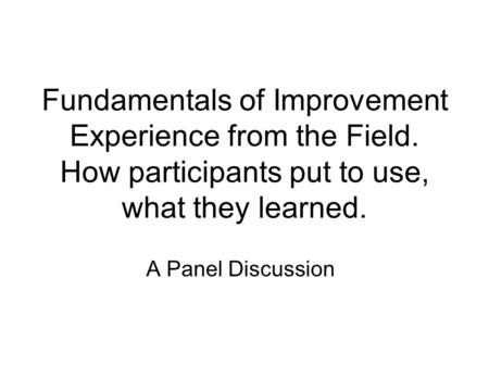 Fundamentals of Improvement Experience from the Field. How participants put to use, what they learned. A Panel Discussion.