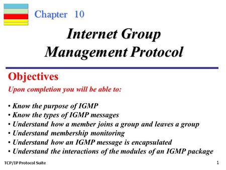 TCP/IP Protocol Suite 1 Chapter 10 Upon completion you will be able to: Internet Group Management Protocol Know the purpose of IGMP Know the types of IGMP.