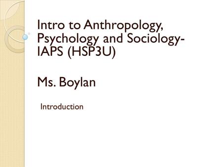 Introduction Intro to Anthropology, Psychology and Sociology- IAPS (HSP3U) Ms. Boylan.