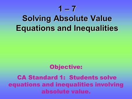 1 – 7 Solving Absolute Value Equations and Inequalities Objective: CA Standard 1: Students solve equations and inequalities involving absolute value.