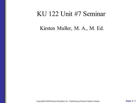 KU 122 Unit #7 Seminar Kirsten Muller, M. A., M. Ed. Slide 7- 1 Copyright © 2008 Pearson Education, Inc. Publishing as Pearson Addison-Wesley.