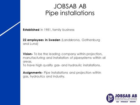JOBSAB AB Pipe installations Established in 1981, family business 22 employees in Sweden (Landskrona, Gothenburg and Lund) Vision- To be the leading company.