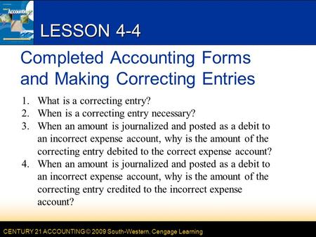 CENTURY 21 ACCOUNTING © 2009 South-Western, Cengage Learning LESSON 4-4 Completed Accounting Forms and Making Correcting Entries 1.What is a correcting.
