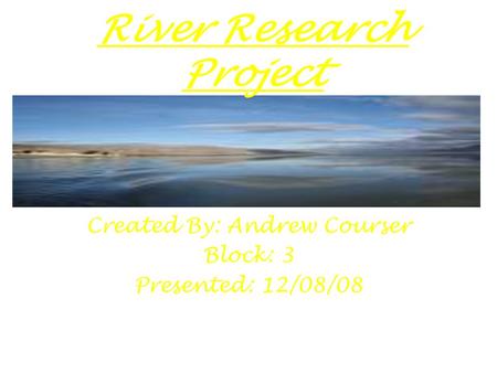 River Research Project Created By: Andrew Courser Block: 3 Presented: 12/08/08.