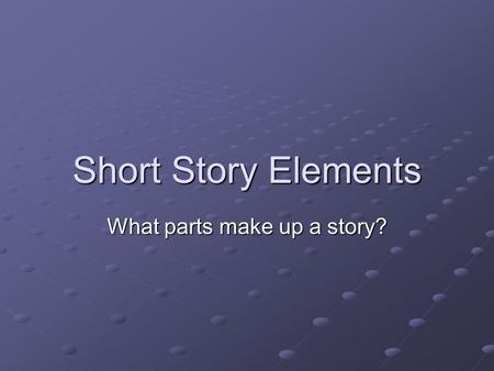 Short Story Elements What parts make up a story?.