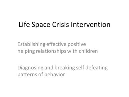 Life Space Crisis Intervention Establishing effective positive helping relationships with children Diagnosing and breaking self defeating patterns of behavior.