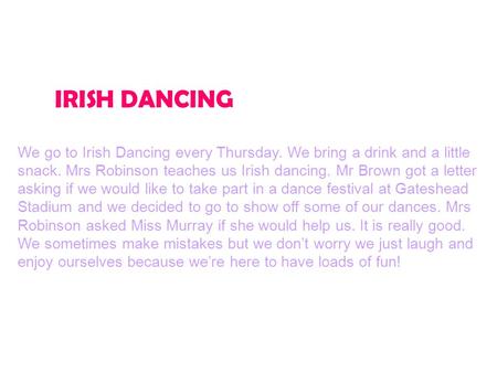 IRISH DANCING We go to Irish Dancing every Thursday. We bring a drink and a little snack. Mrs Robinson teaches us Irish dancing. Mr Brown got a letter.