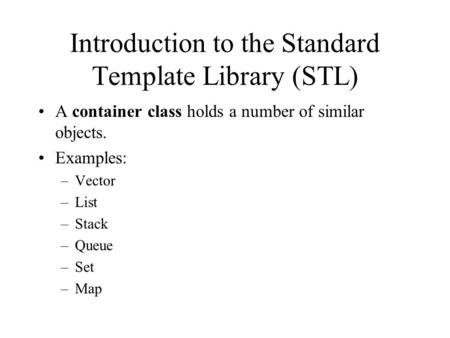 Introduction to the Standard Template Library (STL) A container class holds a number of similar objects. Examples: –Vector –List –Stack –Queue –Set –Map.