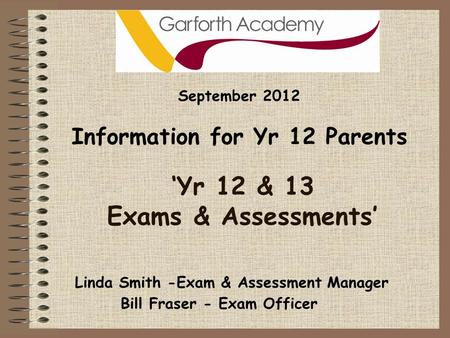‘Yr 12 & 13 Exams & Assessments’ September 2012 Information for Yr 12 Parents Bill Fraser - Exam Officer Linda Smith -Exam & Assessment Manager.