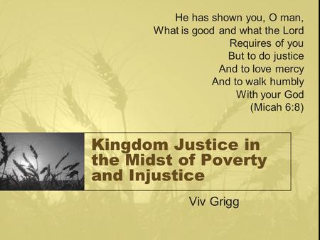 Kingdom Justice in the Midst of Poverty and Injustice Viv Grigg He has shown you, O man, What is good and what the Lord Requires of you But to do justice.