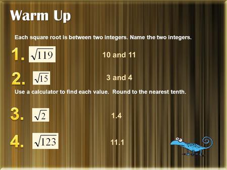 Warm Up Each square root is between two integers. Name the two integers. Use a calculator to find each value. Round to the nearest tenth. 10 and 11 3 and.