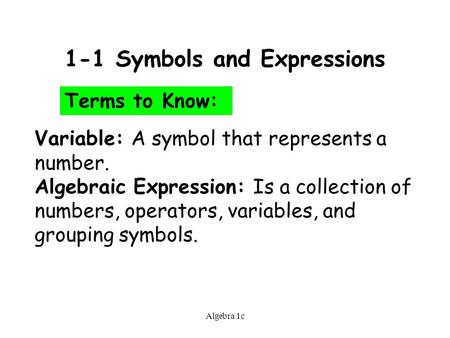 Algebra 1c 1-1 Symbols and Expressions Terms to Know: Variable: A symbol that represents a number. Algebraic Expression: Is a collection of numbers, operators,
