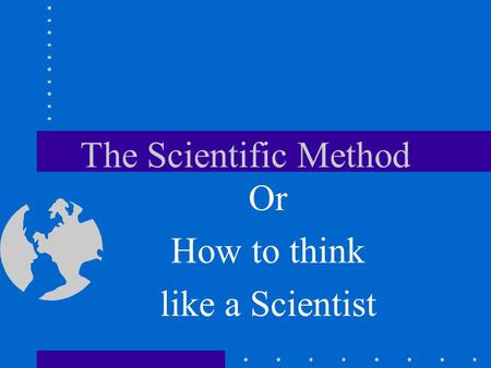 The Scientific Method Or How to think like a Scientist.