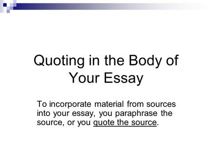Quoting in the Body of Your Essay To incorporate material from sources into your essay, you paraphrase the source, or you quote the source.