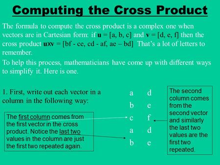 Computing the Cross Product The formula to compute the cross product is a complex one when vectors are in Cartesian form: if u = [a, b, c] and v = [d,