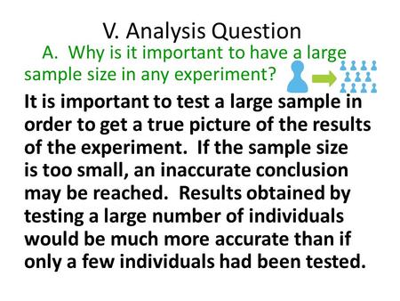 V. Analysis Question A. Why is it important to have a large sample size in any experiment? It is important to test a large sample in order to get a true.