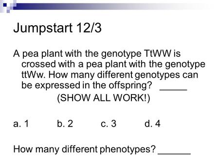Jumpstart 12/3 A pea plant with the genotype TtWW is crossed with a pea plant with the genotype ttWw. How many different genotypes can be expressed in.