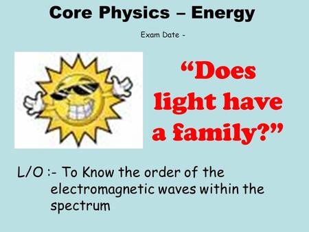 Core Physics – Energy L/O :- To Know the order of the electromagnetic waves within the spectrum “Does light have a family?” Exam Date -