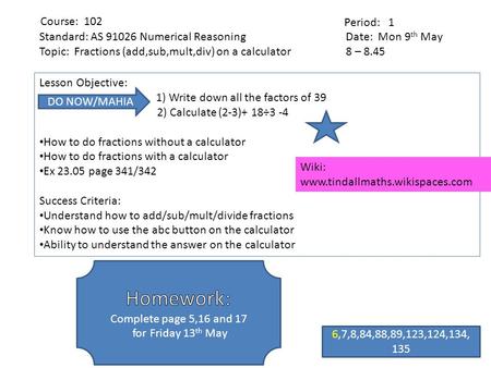 Date: Mon 9 th May 8 – 8.45 Period: 1 Course: 102 Lesson Objective: 1) Write down all the factors of 39 2) Calculate (2-3)+ 18÷3 -4 How to do fractions.