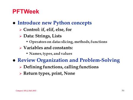 Compsci 101.2, Fall 2015 5.1 PFTWeek l Introduce new Python concepts  Control: if, elif, else, for  Data: Strings, Lists Operators on data: slicing,