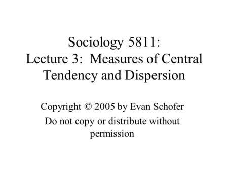 Sociology 5811: Lecture 3: Measures of Central Tendency and Dispersion Copyright © 2005 by Evan Schofer Do not copy or distribute without permission.